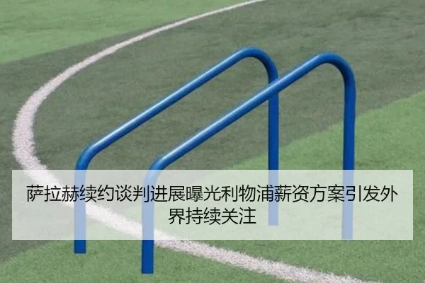 萨拉赫续约谈判进展曝光利物浦薪资方案引发外界持续关注