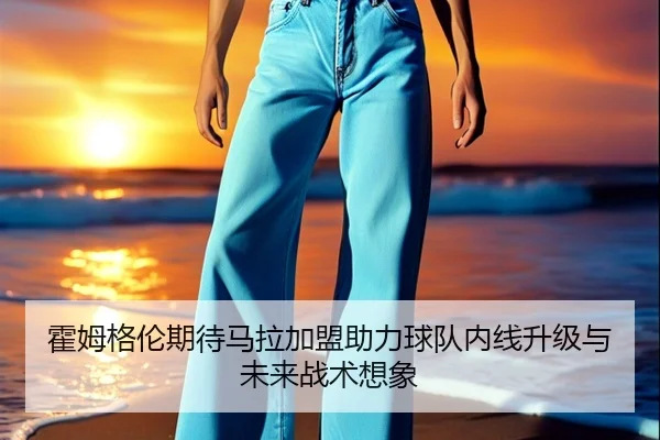 霍姆格伦期待马拉加盟助力球队内线升级与未来战术想象