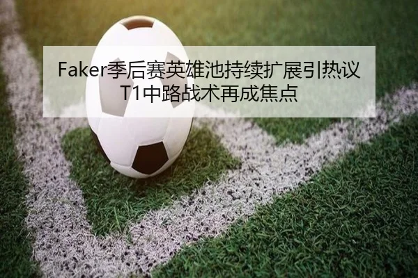 Faker季后赛英雄池持续扩展引热议T1中路战术再成焦点